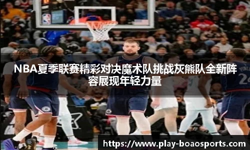 NBA夏季联赛精彩对决魔术队挑战灰熊队全新阵容展现年轻力量